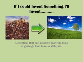 If I could Invent Something,I’ll Invent……….. A chemical that can dissolve away the piles  of garbage land here in Malaysia. 
