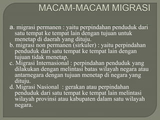 a. migrasi permanen : yaitu perpindahan penduduk dari
satu tempat ke tempat lain dengan tujuan untuk
menetap di daerah yang dituju.
b. migrasi non permanen (sirkuler) : yaitu perpindahan
penduduk dari satu tempat ke tempat lain dengan
tujuan tidak menetap.
c. Migrasi Internasional : perpindahan penduduk yang
dilakukan dengan melintasi batas wilayah negara atau
antarnegara dengan tujuan menetap di negara yang
dituju.
d. Migrasi Nasional : gerakan atau perpindahan
penduduk dari satu tempat ke tempat lain melintasi
wilayah provinsi atau kabupaten dalam satu wilayah
negara.
 