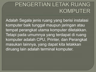 Adalah Segala jenis ruang yang berisi instalasi
komputer baik tunggal maupun jaringan atau
tempat perangkat utama komputer diletakkan.
Tetapi pada umumnya yang terdapat di ruang
komputer adalah CPU, Printer, dan Perangkat
masukan lainnya, yang dapat kita letakkan
diruang lain adalah terminal komputer.
 