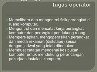  Memelihara dan mengontrol fisik perangkat di
ruang komputer.
 Mengontrol dan mencatat kerja perangkat
komputer dan perangkat pendukung ruang.
 Mempersiapkan, mengoperasikan perangkat
dan media rekaman (disk/tape) sesuai
dengan jadwal yang telah ditentukan
 Membuat catatan mengenai kesibukan
komputer untuk mendukung perancangan
pekerjaan instalasi komputer.
 