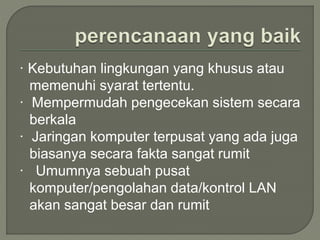 · Kebutuhan lingkungan yang khusus atau
memenuhi syarat tertentu.
· Mempermudah pengecekan sistem secara
berkala
· Jaringan komputer terpusat yang ada juga
biasanya secara fakta sangat rumit
· Umumnya sebuah pusat
komputer/pengolahan data/kontrol LAN
akan sangat besar dan rumit
 