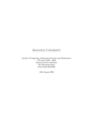 Kingston University

Faculty of Computing, Information Systems and Mathematics
                  Placement 2008 / 2009
                Greater London Authority
                   My Placement Diary
                  Nurul Miah K0619091

                    28th August 2009
 