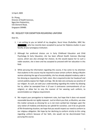 12 April, 2009

Dr. Phang,
Director of Health Sciences,
Ngee Ann Polytechnic,
535 Clementi Road,
Singapore 599489.

RE: REQUEST FOR EXEMPTION REGARDING UNIFORM

Dear Sir,

   1. I am writing to you on behalf of my daughter, Nurul Iiman Zhulkeflee, NRIC No:
      S9108529A, who has recently been accepted to pursue her Diploma studies in your
      faculty, at your prestigious institution.

   2. Although her preferred choices are in Early Childhood Education and Child
      Psychology & Early Education, she has been offered Health Sciences (Nursing)
      course, which was also amongst her choices. As this would expose her to such a
      noble vocation, she is keen and has accepted to proceed with her education in this
      field.

   3. While perusing the information regarding this course, it has come to my attention
      that students in this course may be required to wear certain uniform. Being a Muslim
      woman attaining the age of accountability, she has already adopted modesty code in
      her dressing as required by our Faith, Islam. She is required to don her headscarf and
      cannot publicly expose her thighs and legs. We do take very seriously our practice of
      our religion. As such, we seek your understanding regarding this matter by allowing
      her to, either be exempted from it (if ever it contravene commandments of our
      religion), or allow her to vary the manner of her wearing such uniform, to
      accommodate our religious requirement.

   4. We respect your prerogative to implement rules, but hope that it does not exceed
      reasonable bounds nor rigidly imposed. Just to inform you that, as Muslims, we view
      this matter seriously as dressing for us is not mere symbol but impinges upon the
      very notion of modesty and decency we uphold for ourselves. Lest it be on grounds
      of life-threatening situation, we hope that you would respect our need to conform to
      our religious obligation. We hope by her declining to conform strictly to this ruling
      regarding uniform because of her faith, she would not be discriminated from
      pursuing this course.




                                                                                          1
 