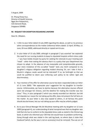 5 August, 2009

Dr. Phang Chiew Hun,
Director of Health Sciences,
Ngee Ann Polytechnic,
535 Clementi Road,
Singapore 599489.

RE: REQUEST FOR EXEMPTION REGARDING UNIFORM

Dear Dr. /Madam,


   1. I refer to your letter dated 13 July 2009 regarding the above, as well as my previous
      other correspondences on the matter (reference letters dated: 12 April; 30 May; 11
      June; 29 June 2009), addressed directly or copied sent to you.

   2. In your letter of 13 July 2009, although in paragraph 2 you asserted “we explained
      the need for our nursing students to keep to stipulated hospital uniform dress code
      ...” you have totally missed my query for seeking the rationale to your insisting such
      “need” - other than stating the obvious that it is a policy that your Department has
      chosen to adopt. In the absence of any reasonable and comprehensible grounds,
      your mere insistence of this so-called “needs” lacks any merit compared to my
      daughter’s religious obligation regarding modest dressing. Or, can I take it that a
      Muslim’s religious needs would not be tolerated? If so, be forthright so that we
      could be justified to deem your enforcing such policy to be rather rigid and
      discriminatory.

   3. Your mention of the offer for alternative course has been responded (vide our letter
      of 11 June 2009): “We appreciate your suggestion for my daughter to transfer
      course. Unfortunately, we have to decline because the alternative courses offered
      were not amongst her choices, and the dateline for making the transfer was too
      close.” Thus, in your paragraph 3 which you merely recorded our decision, but did
      not stipulate our reason for not taking up the offer, does not present the full facts on
      the matter. As your letter is also now copied to others, in all fairness this point
      should also be known, lest our not taking up your offer may be unfairly judged.

   4. As to your Clinical Manager Ms Siti Muslehat meeting with my daughter on 12 June
      2009 (paragraph 4), our understanding of what transpired was that my daughter was
      told that she has to conform to the stipulated dress code as stated in the Clinical Log
      book, to which she informed your CM that she would have no problem conforming.
      Going through what was stated in the said log book, no where does it state that
      headscarf (which, by the way is not an accessory) must be removed. Thus we are of

                                                                                            1
 