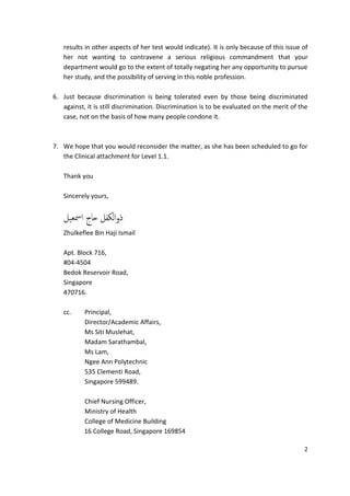 results in other aspects of her test would indicate). It is only because of this issue of
   her not wanting to contravene a serious religious commandment that your
   department would go to the extent of totally negating her any opportunity to pursue
   her study, and the possibility of serving in this noble profession.

6. Just because discrimination is being tolerated even by those being discriminated
   against, it is still discrimination. Discrimination is to be evaluated on the merit of the
   case, not on the basis of how many people condone it.



7. We hope that you would reconsider the matter, as she has been scheduled to go for
   the Clinical attachment for Level 1.1.

   Thank you

   Sincerely yours,


   ‫ذوامكفل حاج امسعيل‬
   Zhulkeflee Bin Haji Ismail

   Apt. Block 716,
   #04-4504
   Bedok Reservoir Road,
   Singapore
   470716.

   cc.     Principal,
           Director/Academic Affairs,
           Ms Siti Muslehat,
           Madam Sarathambal,
           Ms Lam,
           Ngee Ann Polytechnic
           535 Clementi Road,
           Singapore 599489.

           Chief Nursing Officer,
           Ministry of Health
           College of Medicine Building
           16 College Road, Singapore 169854

                                                                                           2
 