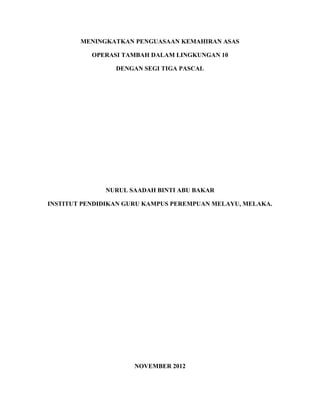 MENINGKATKAN PENGUASAAN KEMAHIRAN ASAS

           OPERASI TAMBAH DALAM LINGKUNGAN 10

                 DENGAN SEGI TIGA PASCAL




              NURUL SAADAH BINTI ABU BAKAR

INSTITUT PENDIDIKAN GURU KAMPUS PEREMPUAN MELAYU, MELAKA.




                      NOVEMBER 2012
 