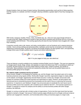 Nurun:  Google+  Overview  
  
Google Analytics, there are hopes of easier tracking. Remarketing opportunities could use this to follow searches
from the engines, to a website, and then to Google+ allowing marketers a greater depth of how they message and
interact.
  




                                                                                  
With Circles, hangouts, Huddles, Photos, Video, the Mobile App, etc., there are many ways Google will look to
innovate social ads. Digital marketing is ramped to take paid search marketing with Ad Words and turn it into paid
social marketing with Ad Words+. This exciting opportunity will close the loop marketers have struggled with: closed
loop marketing.

A searcher currently visits a site, leaves, and visits a social platform such as Facebook and in essence becomes
invisible. Due to privacy settings and personal profiles, marketers cannot see the conversation and link building
happening on personal pages. Ad Words, Ad Sense and Google Analytics will allow greater reach, and opportunity
to target online users through qualified search inquires and social media behaviors.
  




                                                                                               
                                                             
  
There are features currently available to any marketer including Publish icons for Google+. This new icon appearing
on Google search results, blogs, articles,
Currently, the best practice is to use this publish feature to share news, content of interest, and articles of
information. Many publishers have events and newsworthy articles that could use this publish feature prior to
business profiles going live by Google+.

Do I need to create a presence now for my brand?
At the moment, Google+ is not designed for business use, and the Google+ team has asked users not to create
business presences using regular profiles. Shortly after Google+ launched, organizations began to create profiles
on the network, but Google+ aggressively removed these accounts. In early-July, Google+ announced a test
program for business profiles and invited business and organizations to apply. However, the test program was
discontinued due to overwhelming demand from businesses and the need to focus on optimizing the consumer
experience. In response to user feedback, Google+ has announced plans to accelerate the road map to launch
business profiles sooner than expected, with a tentative launch slated for late-2011. The business experience on
Google+ is expected to include rich analytics and the ability to connect business profiles with other Google
products, like AdWords.

Google+ is running a small test with a limited number of organizations. Ford is the first major brand that has been
allowed to maintain             test a                                                  as Google continues to test an
optimize user engagement, interaction, and functionality before rolling out business pages on a larger scale.

                                                                                                                     4  
  
 