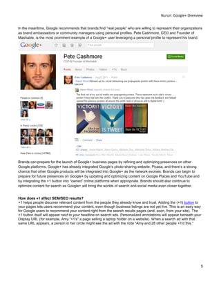 Nurun:  Google+  Overview  
  
In the meantime, Google recommends that brands fi
as brand ambassadors or community managers using personal profiles. Pete Cashmore, CEO and Founder of
Mashable, is the most prominent example of a Google+ user leveraging a personal profile to represent his brand.




Brands can prepare for the launch of Google+ business pages by refining and optimizing presences on other
                                                                   -
chance that other Google products will be integrated into Google+ as the network evolves. Brands can begin to
prepare for future presences on Google+ by updating and optimizing content on Google Places and YouTube and
by integrating the +1 button into owned online platforms when appropriate. Brands should also continue to
optimize content for search as Google+ will bring the worlds of search and social media even closer together.


How does +1 affect SEM/SEO results?
+1 helps people discover relevant content from the people they already know and trust. Adding the (+1) button to
your pages lets users recommend your content, even though business listings are not yet live. This is an easy way
for Google users to recommend your content right from the search results pages (and, soon, from your site). The
+1 button itself will appear next to your headline on search ads. Personalized annotations will appear beneath your
Display URL (for example,                                                         ). When a search ad with that
same URL appears, a person in her circle might see the ad with the note "Amy and 28 other people +1'd this."




                                                                                                                  5  
  
 