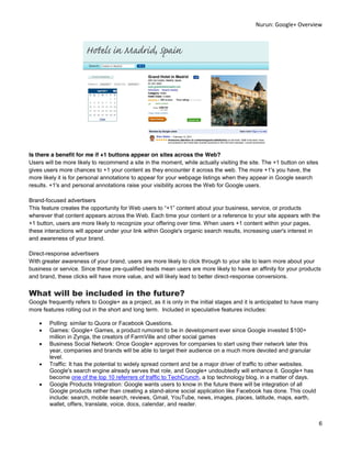 Nurun:  Google+  Overview  
  




Is there a benefit for me if +1 buttons appear on sites across the Web?
Users will be more likely to recommend a site in the moment, while actually visiting the site. The +1 button on sites
gives users more chances to +1 your content as they encounter it across the web. The more +1's you have, the
more likely it is for personal annotations to appear for your webpage listings when they appear in Google search
results. +1's and personal annotations raise your visibility across the Web for Google users.

Brand-focused advertisers
This feature creates the opportunity for Web users to +1 content about your business, service, or products
wherever that content appears across the Web. Each time your content or a reference to your site appears with the
+1 button, users are more likely to recognize your offering over time. When users +1 content within your pages,
these interactions will appear under your link within Google's organic search results, increasing user's interest in
and awareness of your brand.

Direct-response advertisers
With greater awareness of your brand, users are more likely to click through to your site to learn more about your
business or service. Since these pre-qualified leads mean users are more likely to have an affinity for your products
and brand, these clicks will have more value, and will likely lead to better direct-response conversions.


What will be included in the future?
Google frequently refers to Google+ as a project, as it is only in the initial stages and it is anticipated to have many
more features rolling out in the short and long term. Included in speculative features includes:

        Polling: similar to Quora or Facebook Questions.
        Games: Google+ Games, a product rumored to be in development ever since Google invested $100+
        million in Zynga, the creators of FarmVille and other social games
        Business Social Network: Once Google+ approves for companies to start using their network later this
        year, companies and brands will be able to target their audience on a much more devoted and granular
        level.
        Traffic: It has the potential to widely spread content and be a major driver of traffic to other websites.
        Google's search engine already serves that role, and Google+ undoubtedly will enhance it. Google+ has
        become one of the top 10 referrers of traffic to TechCrunch, a top technology blog, in a matter of days.
        Google Products Integration: Google wants users to know in the future there will be integration of all
        Google products rather than creating a stand-alone social application like Facebook has done. This could
        include: search, mobile search, reviews, Gmail, YouTube, news, images, places, latitude, maps, earth,
        wallet, offers, translate, voice, docs, calendar, and reader.


                                                                                                                           6  
  
 