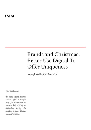 Brands and Christmas: Better Use Digital To Offer Uniqueness




                             Brands and Christmas:
                             Better Use Digital To
                             Offer Uniqueness
                             As explored by the Nurun Lab




Quick Takeaway

To build loyalty, brands
should offer a unique
way for consumers to
nurture their existing re-
lationship during the
holiday season. Digital
makes it possible.
 
