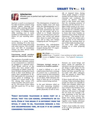 SMART TV                              13
                                                                             ally at imposed times, during
                                                                             which people adopted a limited
                                                                             number of stories (there were few
                                                                             channels) and, combined, this
                                                                             created an obvious collective
                                                                             sense of self. (Some even argue
ing from a couch is accompanied        This disintegration of spatial con-   that the increasing presence of
by a flow of chosen content: using     straints implies more and more        television and the decrease of re-
portable tablets, checking cell-       often the individualisation of TV     ligion within society is no coinci-
phones while watching television       watching. The smaller the screen      dence at all). And still today many
is common. Texting while watch-        and more spontaneous the view-        love the idea of a calendar: a Pari-
ing a movie, or stalking friends       ing, the less people will be in-      sian informant mentioned “I like
while watching Lost is rarely          volved in it. People determine        to know that every Tuesday on
qualified as multitasking by infor-    their own viewing terms and con-      channel 6 there will be Desperate
mants; it’s just watching televi-      ditions: they record and upload       Housewives.” This feeling is ech-
sion.                                  their shows to watch them any-        oed on Twitter (see above) and a
                                       time and at their own rhythm          large number of our informants
According to a recent Nielsen          (skipping ads and “boring parts”).    talk about the morning show as
survey, watching TV is the most                                              part of their daily morning ritual–
common activity while interacting      Nonetheless this individualism        on their iPad while putting
with other devices: 70% of tablet      does not mean that people have        makeup on or while preparing
users and 68% of smartphone            stopped sharing their TV experi-      breakfast.
owners use their devices while         ences, quite the contrary.
watching television.

Entertaining myself anywhere
right now and just like I want it

The explosion of portable screens
has meant that television content
is not constrained to a television                                           Humans are social beings and
set plugged in a physical space.       Television viewing’s success is       hence, rituals are important in
Today people catch-up on the           rooted in its ritualistic qualities   television’s success, they give peo-
shows they have missed while                                                 ple things to talk about. It’s the
commuting on tablets, watch the        A ritual is defined as a set of       water-cooler effect: talking about
latest DiCaprio during their lunch     coded actions that form a strategy    Rachel and Ross around the wa-
break at their work desktop and        of control over a community as        ter-cooler with office colleagues
expect their smartphones to de-        well as a mean for this community     after the episode in which they
liver high quality live streaming of   to appropriate the correct shared     broke up for the 6th time.
soccer games at weddings. Ac-          set of values. With television the
cording to a recent study in the       ritual is both the act of viewing     If these rituals still exist, they are
UK, among iPad owners 87%              and the content being watched.        evolving. Today technology allows
watch YouTube, 74% watch catch-                                              people you know (or yourself) to
up TV, 52% watch iTunes videos         In the past television relied on      curate your schedule, rather than
and 38% watch live TV on their         very clear reassuring ritualistic     a random producer: the ritual is
device.                                behaviours: it brought people to-     now rooted in the freedom of de-
                                       gether physically as well as virtu-   ciding when, where, what and
                                                                             who you will connect to through
                                                                             the TV ritual. For example a fe-
                                                                             male Montrealer in her 50s told
TODAY      WATCHING TELEVISION IS BEING PART OF A                            us: “Well, we [her and her hus-
                                                                             band] were always missing The
RITUAL THAT YOU CAN IGNORE, APPROPRIATE OR CU-                               Tudors so we decided to watch it
RATE.    EVEN     IF THIS MEANS IT IS DIFFERENT FROM THE                     together every Sunday afternoon
                                                                             on Tou.tv (a free VOD channel).”
RITUAL IT USED TO BE, TELEVISION REMAINS A PAS-
SIVE DECOMPRESSING TIME, OR ELSE IT IS NO LONGER
                                                                             Today’s ritual enables the viewer
                                                                             to be an active participant in its
CONSIDERED TELEVISION.                                                       making.
 