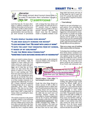 SMART TV                                 17
                                                                                        things didn’t feel natural, and most of
                                                                                        all they hated the wait. It wasn’t the
                                                                                        smart TVs’ concept they hated, rather
                                                                                        it was the effort it required to function
                                                                                        and its slowness...

                                                                                        … “I hate buffering”
much they hate ads. By nature adver-        with or beings they have chosen and
tising is a platform companies use to       respect. Before one could only rely on a    People do not want technology to re-
influence viewers that, as we have seen,    TV network’s choice of programs,            quire patience. From technology they
value choice and like to think of them-     whereas today it is possible to rely on a   expect speed and ease. Any wait is
selves as decision makers and inde-         personal network’s opinions. This           terribly frustrating and our informants’
pendent thinkers. Ads, more than sim-       doesn’t mean that the traditional           biggest fear is the potential for stream-
ply small moments of promotional            model is completely outdated, it just       ing to be slow. In a similar vein, people
                                                                                        do not want technology to require
                                                                                        tolerance and the quality of an image
                                                                                        that is too low can ruin a perfectly good
“I HATE PEOPLE TALKING OVER MOVIES”                                                     viewing. Basically humans expect high
“I LIKE HIGH QUALITY SCREENS FOR MOVIES”                                                quality, rapid and personalized content
                                                                                        through efficient and easy platforms.
“I LOVE WATCHING ‘THAT 70S SHOW’ WITH LUNCH AT WORK”
“I HATE THE LIGHT THAT EMANATES FROM MY SCREEN,                                         There are as many ways of watching
                                                                                        video content as there are humans.
IT WAKES UP MY GIRLFRIEND”
                                                                                        Technology does everything to quench
“I LIKE THE NEWS WHILE COMMUTING”                                                       these diverse desires, sometimes even
“SOMETIMES I HATE WATCHING MOVIES WITH MY ROOMMATES”                                    encourages them, however there is one
                                                                                        clear repetitive trend: the smaller the
                                                                                        screen the smaller the crowd, and the
videos, are rooted in notions of power,     means that people are also striving for     larger the screen the more communal
autonomy and freedom. Today the             reciprocal relations when looking for       the viewing. This means that soccer
explosion of choice within all of our       suggestions and guidance.                   games, except for rare occasions (one
media sources has meant that users                                                      of our French male informants men-
expect to exercise control and play a
bigger role in what they see (many
viewers use other devices like smart
phones, or switch to a new web win-
dow to avoid watching ads). While
these same users know ads are a neces-
sary part of the entertainment game
they also do not feel like they can be
influenced by them: they would rather       Material matters: “I hate cables,” “I
an ad that considers reciprocity in its     hate loosing the remote control”            tioned a soccer game viewing during a
approach than influencing. For exam-                                                    wedding that gathered large crowds
ple a Chinese informant mentioned           People hate when things demand an           around his iPhone), ideally will be
watching foreign ads as an aspect he        intense amount of skill or effort to        watched on large high definition
particularly enjoys when watching           work (perhaps because it reflects their     screens (3D TV was created for the last
television. Why does he love them?          lack of control and prevents them from      World Cup); while for Youtube videos
Because in exchange of his viewing he       accessing choice); and yet today the        small gatherings in front smaller
learns about what is being done in          remote control has too many buttons,        screens like tablets or smart phones are
Taiwan which is something he values:        the cables take too much room and           more likely. This generally means that
there’s a reciprocity.                      interesting television requires too         large screens with cable or satellite are
                                            many plug-ins. During an experiment         found in communal spaces such as
This need for reciprocity is also present   done by the ad agency, Hill Holliday        living rooms near kitchens, while lap-
in people’s relation to non-advertising     (mashable.com/2011/01/31/                   tops or tablets are dispersingly used by
based content. TV viewers want con-         connected-device-experiment/), four         smaller in more intimate ways (often
tent from reliable sources, sources that    families exchanged their satellite TV       solo) around the house—bed room,
know them and with whom they have           for smart televisions. The result was       bathroom. From the former people
an established relationship with: either    that all households wanted their satel-     enjoy the communal sharing aspect
friends they have a reciprocal relation     lite back: there was too many cables,       and from the latter the control.
 