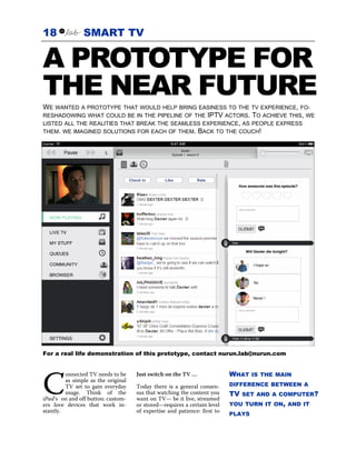 18              SMART TV

A PROTOTYPE FOR
THE NEAR FUTURE
WE WANTED A PROTOTYPE THAT WOULD HELP BRING EASINESS TO THE TV EXPERIENCE, FO-
RESHADOWING WHAT COULD BE IN THE PIPELINE OF THE IPTV ACTORS. TO ACHIEVE THIS, WE
LISTED ALL THE REALITIES THAT BREAK THE SEAMLESS EXPERIENCE, AS PEOPLE EXPRESS
THEM. WE IMAGINED SOLUTIONS FOR EACH OF THEM. BACK TO THE COUCH!




For a real life demonstration of this prototype, contact nurun.lab@nurun.com


                                                                           WHAT    IS THE MAIN


C
         onnected TV needs to be     Just switch on the TV …
         as simple as the original
         TV set to gain everyday     Today there is a general consen-      DIFFERENCE BETWEEN A
         usage. Think of the         sus that watching the content you     TV   SET AND A COMPUTER?
iPad’s on and off button: custom-    want on TV— be it live, streamed
ers love devices that work in-       or stored—requires a certain level    YOU TURN IT ON, AND IT
stantly.                             of expertise and patience: first to
                                                                           PLAYS
 