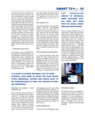 SMART TV                             19
connect the devices and then to        type will display the latest videos    THE          INCREASING
pick and choose the content. The       shared by one’s Facebook or Twit-
easy instantaneity of just turning     ter networks, for them to be           AMOUNT OF INDIVIDUAL
the TV on and watching broad-          watched one by one or all in a
casts has been lost and needs to       row.                                   VIDEO      WATCHING          RITU-
be found again. After having done                                             ALS     DOES       NOT      MEAN
some field research, the Lab con-      My content on TV
cluded that most humans are per-                                              THAT ITS SOCIAL DIMEN-
fectly comfortable with not decid-     Time-based media content (home         SION HAS DISAPPEARED.
ing a thing while viewing TV. In       videos, forgotten downloaded
our prototype hence, we included       movies, etc…) is often lost in
“Instant Smart Launch” which           some PC-connected storage de-          there are many different ways of
enables the viewer to switch his or    vice. More by lack of accessibility    watching TV: alone, with a friend,
her TV and get, based on watch-        than by lack of interest, users        with a team, with foreigners, as a
ing history, a stream of content       don’t think of it as an option for     background sound, with intense
straight away. Importantly, how-       their evening television sessions.     curiosity, or as a time filler and in
ever, the feeling of gaining control   From this, the Lab came up with        your living room, in a pub, or
is important so the option of zip-     an automated push feature of per-      while commuting. Because of the
ping through endless amounts of        sonal editorialized content based      variety of content available and
cable channels will remain avail-      on special dates and events. This      viewing sources, the TV watching
able.                                  will give forgotten personal con-      ritual evolved from a collective
                                       tent a renewed interest and visi-      event into an individualistic mo-
… and choose your screen               bility.                                ment. Social media resources and
                                                                              other sharing platforms are ways
Any screen is now a potential TV.      Pick & choose your advertising         to bring the collective dimension
To envision real future usages, the                                           of the TV watching ritual back
technologies involved in our pro-      To avoid advertising slots that        (without its painful elements like
totype must make watching any          break TV’s flow, people have de-       waiting, imposed times…). Their
content on any screen simple, and      veloped strategies to avoid such       use is integrated directly in the
switching from one screen to an-       disruptions with VOD or Face-          prototype to stay fluid.
other seamless. The cloud and          booking during ads. We believe
html 5 technologies promise to         advertisements are bound to be-
free TV content and offer more         come increasingly more personal-
spontaneous and independent            ized without being intrusive or
viewing experiences.                   based on personal data. A good
                                       strategy at targeting better ads

IT IS HARD TO CHOOSE BETWEEN A LOT OF GOOD
CONTENT, EVEN MORE SO WHEN THE FLOW NEVER
STOPS.     BROWSING,         ZAPPING AND CHOICE HAVE TO
BE OVERSIMPLIFIED TO FIGHT THE FEELING OF MISS-
ING SOMETHING.

Curation: let people I trust           and engaging viewers more than         Watch later button
choose for me                          traditional televised publicity is
                                       having them choose the business        We spend our days receiving con-
One of the key success factors of      category of their ad. This will give   tent we are too busy to watch or
social media platforms is content      them a better feeling of control. In   to fully enjoy at the moment of its
curation – seeing and reading          our prototype on-demand content        reception. In our prototype, a
what people we know, either as         sponsored by ads will be preceded      “Watch Later” button in the user’s
friends or as experts, use to curate   by a selection screen on which the     web browser or mail box will gen-
their own statuses. Generally this     viewer can choose the category of      erate a playlist that can be
data is more valuable for us than      his or her ad.                         browsed or played automatically
anyone else’s content. Curated                                                later.
content need to find its way into      Social watching 2.0
TV and create a long tail of the-
matic mini-channels. Our proto-        Thanks to new technologies today
 