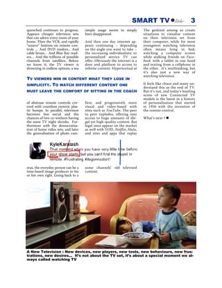 SMART TV                              3
quenched continues to progress.      simple usage seems to simply         The geekiest among us create
Appears cheaper television sets      have disappeared.                    situations to visualise content
that can adorn every room of your                                         on their television set from
home. Then the VCR, and rapidly      And then one day internet ap-        their computer, while for most
“source” buttons on remote con-      pears continuing – depending         youngsters watching television
trols ... And DVD readers... And     on the angle you want to take –      often means lying in bed,
cable boxes… And Blue Ray read-      the increasing individualistic or    watching a computer screen
ers… And the trillions of possible   personalized service TV can          while stalking friends on Face-
channels from satellites. Before     offer. Obviously the internet is a   book with a tablet in one hand
we know it, the TV viewer is         door and platform to access to       and texting from a cellphone in
drowning in endless options, a sea   infinite content. Hypertextual at    the other. It’s mutlitasking, but
                                                                          it’s also just a new way of
                                                                          watching television.
TV   VIEWERS WIN IN CONTENT WHAT THEY LOSE IN
SIMPLICITY.     TO   WATCH DIFFERENT CONTENT ONE                          It feels like chaos and many un-
                                                                          derstand this as the end of TV.
MUST LEAVE THE COMFORT OF SITTING IN THE COACH                            But it’s not, and today’s bustling
                                                                          scene of new Connected TV
                                                                          models is the latest in a history
of abstruse remote controls cov-     first, and progressively more        of personalisation that started
ered with countless esoteric plas-   visual and video-based with          in 1956 with the invention of
tic bumps. In parallel, television   sites such as YouTube. The peer      the remote control.
becomes less social and the          to peer explodes, offering easy
chances of two co-workers having     access to huge amounts of ille-      What’s next ?
the same TV night shrinks. Fur-      gal yet high-quality content. But
thermore with the democratisa-       legal ones appear on the market
tion of home video sets, and later   as well with VOD, Netflix, Hulu,
the generalisation of photo cam-     and sites and apps that replay




eras, the everyday person can be a   some channels’ old televised
time-based image producer in his     content.
or her own right. Going back to a




A New Television : New devices, new players, new tools, new behaviours, new frus-
trations, new desires... It’s not about the TV set, it’s about a special moment we al-
ways called watching TV
 