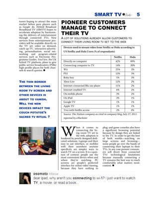 SMART TV                               5
turers hoping to attract the mass
market before pure players such        PIONEER CUSTOMERS
as Google do. Hybrid Broadcast
Broadband TV (HbbTV) hopes to          MANAGE TO CONNECT
accelerate adoption by harmonis-
ing the delivery of entertainment      THEIR TV
through connected TVs. New             A LOT OF SOLUTIONS ALREADY ALLOW CUSTOMERS TO
services from entertainment pro-
                                       CONNECT THEIR LIVING ROOM TV SET TO THE WEB
viders will be available directly on
the TV set: video on demand,
catch-up TV, interactive advertis-       Devices used to stream video from Netflix or Hulu according to
ing, personalisation, social net-        US Netflix and Hulu Users (% of respondants)
working and program-related
services such as Electronic Pro-                                                       Netflix        Hulu
gramme Guides. YouView, the UK
hybrid TV platform, plans to give        Directly on computer                            42%           89%
public service broadcasters (PSBs)       Connecting computer to TV                       14%           20%
high-profile places for both chan-
nels & search queries.                   Wii                                             25%           3%
                                         PS3                                             13%           3%
                                         Roku box                                        5%            3%
THE   THIN BORDER                        Xbox Live                                       12%           2%
BETWEEN THE LIVING                       Internet-connected Blu-ray player               11%           2%
ROOM TV SCREEN AND                       Internet-enabled TV                             6%            2%

OTHER DEVICES IS
                                         On mobile phone                                 3%            2%
                                         On iPad                                         3%            1%
ABOUT TO VANISH.
                                         Google TV                                       1%            1%
WILL    THE NEW
                                         Apple TV                                        1%            1%
DEVICES IMPACT THE
                                         Tivo with Netflix access                        2%            0%
COUCH POTATOE’S
                                         Source: The Nielsen company as cited in company blog, July 27, 2011
SACRED TV RITUAL           ?             reported by eMarketer




                                       W
                                                      hen it comes to        plug; and game consoles also have
                                                      connecting the liv-    a significant browsing potential
                                                      ing room TV set to     because by design they are linked
                                                      the web, adoption is   to the TV. In order to get the best
                                       hindered by poorly designed dedi-     of both worlds—watching on
                                       cated solutions. Laptops and their    large screens and browsing—
                                       easy to use interface, or mobiles     some people go over the hassle of
                                       with their anywhere anytime           connecting their laptops to their
                                       specificity are simpler ways to       TVs. In any case pioneer consum-
                                       watch TV on a screen. It is a ques-   ers will divert from connected
                                       tion of context: people use the       TVs’ technological limitations
                                       most convenient device when and       because manually connecting a
                                       where they’re watching. PC            TV remains the best way to reach
                                       screens are people’s preferred        comfortably what matters most:
                                       interface for online video viewing,   content.
                                       because they have nothing to
 