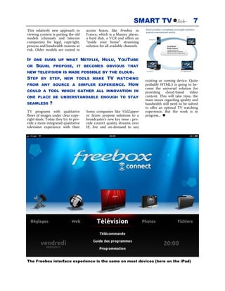SMART TV                             7
This relatively new approach to         access boxes, like Freebox in
viewing content is putting the old      France, which is a blueray player,
models (channels and telecom            a hard disk, a VCR and offers an
companies) for legal, copyright,        "inside your home" streaming
process and bandwidth reasons at        solution for all available channels.
risk. Older models are rooted in

IF   ONE SUMS UP WHAT                 NETFLIX, HULU, YOUTUBE
OR   SQURL         PROPOSE, IT BECOMES OBVIOUS THAT
NEW TELEVISION IS MADE POSSIBLE BY THE CLOUD.
STEP     BY STEP, NEW TOOLS MAKE                      TV    WATCHING
                                                                               existing or coming device. Quite
FROM ANY SOURCE A SIMPLER EXPERIENCE.                               HOW        probably HTML5 is going to be-
                                                                               come the universal solution for
COULD A TOOL WHICH GATHER ALL INNOVATION IN                                    providing cloud-based video
ONE PLACE BE UNDERSTANDABLE ENOUGH TO STAY                                     content. This will take time, the
                                                                               main issues regarding quality and
SEAMLESS       ?                                                               bandwidth still need to be solved
                                                                               to offer an optimal TV watching
TV programs with qualitative            Some companies like VidZapper          experience. But the work is in
flows of images under clear copy-       or Sezmi propose solutions to a        progress...
right deals. Today they try to pro-     broadcaster’s new key issue : pro-
vide a more integrated qualitative      vide correct quality streams over
television experience with their        IP, live and on-demand to any




The Freebox interface experience is the same on most devices (here on the iPad)
 