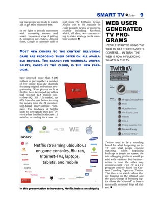 SMART TV                               9
ing that people are ready to watch
ads to get their videos for free.
                                     port from The Diffusion Group.
                                     Netflix tries to be available on     WEB USER
In the fight to provide customers
                                     every possible device or platform,
                                     recently including Facebook,         GENERATED
with interesting content and
smart, convenient ways of getting
                                     which, till then, was concentrat-
                                     ing its video strategy on its mem-   TV PRO-
it, initiatives are endless. Among
them, Google is currently said to
                                     bers’ content.
                                                                          GRAMS
                                                                          PEOPLE STARTED USING THE
                                                                          WEB TO GET THEIR FAVORITE
MOST     NEW COMERS TO THE CONTENT DELIVERING                             CONTENT… IN TURN, THE
GAME ARE PROPOSING THEIR OFFER ON ALL AVAILA-                             WEB IS NOW INFLUENCING
BLE DEVICES.       THE    SEARCH FOR TECHNICAL UNIVER-                    WHAT’S IN THE TV.

SALITY, EASED BY THE CLOUD, IS THE NEW PARA-
DIGM.


have invested more than $100
million to put together a number
of free online YouTube channels
featuring original and unique pro-
gramming. Other players, such as
Netflix, have developed pay offers
that reached 22.8 million sub-
scribers (Q1 2011 US market), up
63% from the year before, turning
the service into the #1 member-
ship-based entertainment com-
pany. The tendency of Netflix
users to downgrade their pay-TV
service has doubled in the past 12
months, according to a new re-




                                                                          Twitter used to be a sounding
                                                                          board for what happening on in
                                                                          TV and what people enjoyed
                                                                          watching.     When      displaying
                                                                          hashtags or tweets on screen, the
                                                                          microblogging platform would go
                                                                          wild with reactions. But the inter-
                                                                          action is true the other way
                                                                          around as well : Twit TV is a TV
                                                                          program entirely based on Cur-
                                                                          rent Trending Topics on Twitter.
                                                                          The idea is to watch videos that
                                                                          are buzzing on the internet and
                                                                          the quick change of Trending top-
                                                                          ics allows the “channel” to have a
                                                                          constantly renewed loop of vid-
In this presentation to investors, Netflix insists on ubiquity            eos.
 