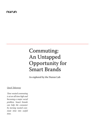 Commuting: An Untapped Opportunity for Smart Brands




                             Commuting:
                             An Untapped
                             Opportunity for
                             Smart Brands
                             As explored by the Nurun Lab



Quick Takeaway

Time wasted commuting
is at an all time high and
becoming a major social
problem. Smart brands
can help the consumer
by turning wasted com-
mute time into useful
time.
 