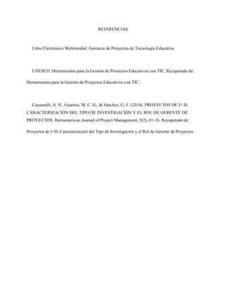 REFERENCIAS
Libro Electrónico Multimedial: Gerencia de Proyectos de Tecnología Educativa.
UNESCO. Herramientas para la Gestión de Proyectos Educativos con TIC. Recuperado de:
Herramientas para la Gestión de Proyectos Educativos con TIC.
Cassanelli, A. N., Guarino, M. C. G., & Sánchez, G. F. (2014). PROYECTOS DE I+ D,
CARACTERIZACIÓN DEL TIPO DE INVESTIGACIÓN Y EL ROL DE GERENTE DE
PROYECTOS. Iberoamerican Journal of Project Management, 5(2), 01-16. Recuperado de:
Proyectos de I+D, Caracterización del Tipo de Investigación y el Rol de Gerente de Proyectos.
 