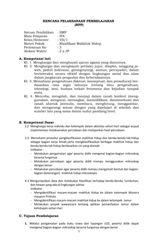 RENCANA PELAKSANAAN PEMBELAJARAN
(RPP)
Satuan Pendidikan : SMP
Mata Pelajaran : IPA
Kelas/Semester : VII/1
Materi Pokok : Klasifikasi Makhluk Hidup
Pertemuan Ke- : 3
Alokasi Waktu : 2 x JP
A. Kompetensi Inti
KI. 1. Menghargai dan menghayati ajaran agama yang dianutnya.
KI. 2. Menghargai dan menghayati perilaku jujur, disiplin, tanggung ja-
wab, peduli (toleransi, gotongroyong), santun, percayadiri, dalam
berinteraksi secara efektif dengan lingkungan social dan alam
dalam jangkauan pergaulan dan keberadaannya.
KI. 3. Memahami pengetahuan (faktual, konseptual, dan prosedural) ber-
dasarkan rasa ingin tahunya tentang ilmu pengetahuan,
teknologi, seni, budaya terkait fenomena dan kejadian tampak
mata.
KI. 4. Mencoba, mengolah, dan menyaji dalam ranah konkret (meng-
gunakan, mengurai, merangkai, memodifikasi, danmembuat) dan
ranah abstrak (menulis, membaca, menghitung, menggambar,
dan mengarang) sesuai dengan yang dipelajari di sekolah dan
sumber lain yang sama dalam sudut pandang/teori.
B. Kompetensi Dasar
2.2 Menghargai kerja individu dan kelompok dalam aktivitas sehari-hari sebagai wujud
implementasi melaksanakan percobaan dan melaporkan hasil percobaan
3.3 Memahami prosedur pengklasifikasian makhluk hidup dan benda-benda tak-hidup
sebagai bagian kerja ilmiah,serta mengklasifikasikan berbagai makhluk hidup dan
benda-benda tak-hidup berdasarkan ciri yang diamati
Indikator :
- Melakukan pengamatan agar peserta didik mengenal bagian-bagian mikroskop
beserta fungsinya
- Melakukan percobaan agar peserta didik mampu menggunakan mikroskop
dengan benar
- Melakukan percobaan agar peserta didik mampu mengamati bentuk dan bagian-
bagian (keterangan) makhluk hidup mikroskopis
4.3 Mengumpulkan data dan melakukan klasifikasi terhadap benda-benda, tumbuhan,
dan hewan yang ada di lingkungan sekitar
Indikator :
- Mengidentifikasi macam-macam makhluk hidup ke dalam kelompok Monera
maupun Protista
- Mengidentifikasi macam-macam makhluk hidup ke dalam kelompok Jamur
- Melakukan proyek wawancara tentang aplikasi pemanfaatan Jamur dalam
kehidupan sehari-hari
C. Tujuan Pembelajaran
1. Melalui pengamatan pada buku siswa dan tayangan LCD, peserta didik dapat
mengenal bagian-bagian mikroskop beserta fungsinya dengan benar
1
 