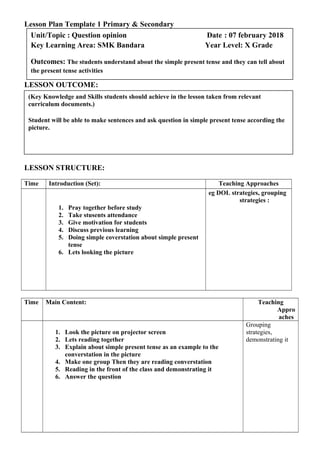 Lesson Plan Template 1 Primary & Secondary
LESSON OUTCOME:
LESSON STRUCTURE:
Time Introduction (Set): Teaching Approaches
1. Pray together before study
2. Take stusents attendance
3. Give motivation for students
4. Discuss previous learning
5. Doing simple coverstation about simple present
tense
6. Lets looking the picture
eg DOL strategies, grouping
strategies :
Time Main Content: Teaching
Appro
aches
1. Look the picture on projector screen
2. Lets reading together
3. Explain about simple present tense as an example to the
converstation in the picture
4. Make one group Then they are reading converstation
5. Reading in the front of the class and demonstrating it
6. Answer the question
Grouping
strategies,
demonstrating it
(Key Knowledge and Skills students should achieve in the lesson taken from relevant
curriculum documents.)
Student will be able to make sentences and ask question in simple present tense according the
picture.
Unit/Topic : Question opinion Date : 07 february 2018
Key Learning Area: SMK Bandara Year Level: X Grade
Outcomes: The students understand about the simple present tense and they can tell about
the present tense activities
 