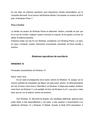 Es una línea de sistemas operativos para dispositivos móviles desarrollados por la
compañía Microsoft. Es el sucesor del Windows Mobile. Fue lanzado en octubre de 2010
junto al Windows Phone 7.
Pros y Contras
La interfaz de usuario de Windows Phone es altamente intuitiva y sencilla de usar que
en un par de minutos cualquier usuario reconoce la mayoría de los gestos y formas de
utilizar el sistema operativo.
Podemos contar con una Pc con Windows, smartphone con Windows Phone y un xbox
en casa y mantener nuestra información sincronizada importante de forma sencilla y
práctica.
Sistemas operativos de escritorio
WINDOWS 10
Principales características de Windows 10
Nuevo menú inicio
Es sin duda el protagonista de la nueva versión de Windows 10, aunque con la
enorme cantidad de novedades que llegan con esta nueva versión, es dificil decantarse
por una. El nuevo menú inicio o “Start Menu” en Windows 10, llega para sustituir al clásico
menú Inicio de Windows 7 y a la pantalla de Inicio de Windows 8 y 8.1, que poco o nada
tenía que ver con la anterior versión de escritorio.
Con Windows 10, Microsoft ha lanzado una estrategia totalmente agresiva para
poder atraer a más desarrolladores y, por ende, a más usuarios y consumidores a su
plataforma Windows 10 y Windows 10 Mobile. Durante la Build 2015 presentaron 4
 