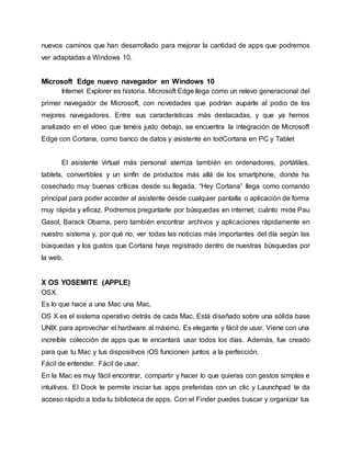 nuevos caminos que han desarrollado para mejorar la cantidad de apps que podremos
ver adaptadas a Windows 10.
Microsoft Edge nuevo navegador en Windows 10
Internet Explorer es historia. Microsoft Edge llega como un relevo generacional del
primer navegador de Microsoft, con novedades que podrían auparle al podio de los
mejores navegadores. Entre sus características más destacadas, y que ya hemos
analizado en el vídeo que tenéis justo debajo, se encuentra la integración de Microsoft
Edge con Cortana, como banco de datos y asistente en todCortana en PC y Tablet
El asistente virtual más personal aterriza también en ordenadores, portátiles,
tablets, convertibles y un sinfín de productos más allá de los smartphone, donde ha
cosechado muy buenas críticas desde su llegada. “Hey Cortana” llega como comando
principal para poder acceder al asistente desde cualquier pantalla o aplicación de forma
muy rápida y eficaz. Podremos preguntarle por búsquedas en internet, cuánto mide Pau
Gasol, Barack Obama, pero también encontrar archivos y aplicaciones rápidamente en
nuestro sistema y, por qué no, ver todas las noticias más importantes del día según las
búsquedas y los gustos que Cortana haya registrado dentro de nuestras búsquedas por
la web.
X OS YOSEMITE (APPLE)
OSX.
Es lo que hace a una Mac una Mac.
OS X es el sistema operativo detrás de cada Mac. Está diseñado sobre una sólida base
UNIX para aprovechar el hardware al máximo. Es elegante y fácil de usar. Viene con una
increíble colección de apps que te encantará usar todos los días. Además, fue creado
para que tu Mac y tus dispositivos iOS funcionen juntos a la perfección.
Fácil de entender. Fácil de usar.
En la Mac es muy fácil encontrar, compartir y hacer lo que quieras con gestos simples e
intuitivos. El Dock te permite iniciar tus apps preferidas con un clic y Launchpad te da
acceso rápido a toda tu biblioteca de apps. Con el Finder puedes buscar y organizar tus
 