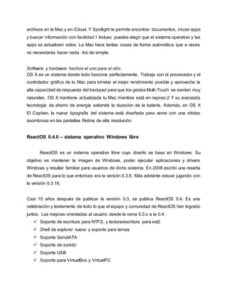 archivos en la Mac y en iCloud. Y Spotlight te permite encontrar documentos, iniciar apps
y buscar información con facilidad.1 Incluso puedes elegir que el sistema operativo y las
apps se actualicen solos. La Mac hace tantas cosas de forma automática que a veces
no necesitarás hacer nada. Así de simple.
Software y hardware hechos el uno para el otro.
OS X es un sistema donde todo funciona perfectamente. Trabaja con el procesador y el
controlador gráfico de tu Mac para brindar el mejor rendimiento posible y aprovecha la
alta capacidad de respuesta del trackpad para que los gestos Multi-Touch se sientan muy
naturales. OS X mantiene actualizada tu Mac mientras está en reposo.2 Y su avanzada
tecnología de ahorro de energía extiende la duración de la batería. Además, en OS X
El Capitan, la nueva tipografía del sistema está diseñada para verse con una nitidez
asombrosa en las pantallas Retina de alta resolución.
ReactOS 0.4.0 – sistema operativo Windows libre
ReactOS es un sistema operativo libre cuyo diseño se basa en Windows. Su
objetivo es mantener la imagen de Windows, poder ejecutar aplicaciones y drivers
Windows y resultar familiar para usuarios de dicho sistema. En 2008 escribí una reseña
de ReactOS para lo que entonces era la versión 0.3.6. Más adelante estuve jugando con
la versión 0.3.16.
Casi 10 años después de publicar la versión 0.3, se publica ReactOS 0.4. Es una
celebración y testamento de todo lo que el equipo y comunidad de ReactOS han logrado
juntos. Las mejoras orientadas al usuario desde la rama 0.3.x a la 0.4:
 Soporte de escritura para NTFS, y lectura/escritura para ext2
 Shell de explorer nuevo y soporte para temas
 Soporte SerialATA
 Soporte de sonido
 Soporte USB
 Soporte para VirtualBox y VirtualPC
 