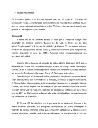  Redes inalámbricas
En el aspecto gráfico hubo muchas mejoras tanto en 2D como 3D. El trabajo en
optimización resultó en renderizado considerablemente más rápido en gráficos 2D, en
algunos casos mejorando el rendimiento sobre Windows, mientras que el soporte para
gráficos 3D ha mejorado continuamente.
Chrome OS
Chrome OS es un proyecto llevado a cabo por la compañía Google para
desarrollar un sistema operativo basado en la web. A través de su blog
oficial, Google anunció el 7 de julio de 2009 Google Chrome OS, un sistema realizado
con base en código abierto (Núcleo Linux) y orientado inicialmente para miniportátiles,
estando disponible en junio de 2011.4 Funciona sobre microprocesadores con
tecnología x86 oARM.
Chrome OS se basa en el proyecto de código abierto Chromium OS,5 que, a
diferencia de Chrome OS, se puede compilar a partir del código fuente descargada.
Chrome OS es la versión comercial privativa instalada en hardware específico fabricado
por socios de Google como Samsung, Acer y LG Electronics, entre otros.
Tras dos largos años de construcción y evaluación de aplicaciones desarrolladas,
salen a la luz pública dos “Chromebook” al mercado, orientadas al objetivo del sistema.
El Chrome OS es básicamente un sistema operativo integrado con el navegador Google
Chrome, esta fusión implica que la navegación por este software implica la máxima
conexión con la web y la relación de este con las aplicaciones instaladas en él. El 15 de
junio de 2011 los Chromebook se lanzan a la venta para el público, con precios desde
los $349 hasta los $499 USD.
El Chrome OS fue diseñado con la promesa de ser totalmente diferente a los
demás sistemas operativos, sus principales características de usuario contemplan la
inserción de paneles inferiores en los que se muestran aplicaciones y páginas web de
manera minimalista, sencilla y prácticas para el acceso, los indicadores se encuentran
 