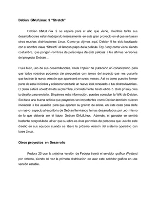 Debian GNU/Linux 9 “Stretch”
Debian GNU/Linux 9 se espera para el año que viene, mientras tanto sus
desarrolladores están trabajando intensamente en este gran proyecto en el que se basan
otras muchas distribuciones Linux. Como ya dijimos aquí, Debian 9 ha sido bautizado
con el nombre clave “Stretch” el famoso pulpo de la película Toy Story como viene siendo
costumbre, que pongan nombres de personajes de esta película a las últimas versiones
del proyecto Debian…
Pues bien, uno de sus desarrolladores, Niels Thykier ha publicado un convocatorio para
que todos nosotros podamos dar propuestas con temas del aspecto que nos gustaría
que tuviese la nueva versión que aparecerá en unos meses. Así es como puedes formar
parte de esta iniciativa y colaborar en darle un nuevo look renovado a tus distros favoritas.
El plazo estará abierto hasta septiembre, concretamente hasta el día 5. Date prisa y crea
tu diseño para enviarlo. Si quieres más información, puedes consultar la Wiki de Debian.
Sin duda una buena noticia que proyectos tan importantes como Debiantambién quieran
involucrar a los usuarios para que aporten su granito de arena, en este caso para darle
un nuevo aspecto al escritorio de Debian 9enviando temas desarrollados por uno mismo
de lo que debería ser el futuro Debian GNU/Linux. Además, el ganador se sentirá
bastante congratulado al ver que su obra es vista por miles de personas que usarán este
diseño en sus equipos cuando se libere la próxima versión del sistema operativo con
base Linux.
Otros proyectos en Desarrollo
Fedora 25 que la próxima versión de Fedora traerá el servidor gráfico Wayland
por defecto, siendo tal vez la primera distribución en usar este servidor gráfico en una
versión estable.
 