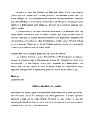 Actualmente todas las distribuciones Gnu/Linux utilizan X.org como servidor
gráfico, algo que cambiará con la nueva generación de servidores gráficos, pero que
tardan en llegar. Así Ubuntu está preparando su propior servidor llamado Mir, un servidor
que está gustando poco. Sinembargo, Wayland es un servidor gráfico con el que muchos
escritorios y distribuciones están trabajando, pero aún no en versiones estables o por
defecto en ellas.
La próxima versión de Fedora se lanzará el próximo 15 de noviembre, si no hay
ningún retraso. Esta versión traerá por defecto Wayland, algo que ya querían ofrecer en
Fedora 24 pero que por razones de calendario tuvieron que desestimar y ofrecerlo como
una alternativa en repositorios. Fedora 25 lo traerá por defecto, aunque hará uso de Xorg
en los programas y funciones en donde Wayland no tenga soporte o funcionamiento
como ocurre actualmente con los drivers Nvidia.
Wayland de Fedora 25 utilizará partes de Xorg cuando no funcione
Así podemos decir que el usuario final no tendrá un Wayland puro en su máquina,
aunque no debería de notar la diferencia entre Fedora 25 y Fedora 23, al menos en el
aspecto gráfico, ya que Wayland ofrece mayor seguridad en el funcionamiento del
servidor y no una mayor rapidez. Es decir, los usuarios finales sólo percibirán una mayor
seguridad en la ejecución de aplicaciones, pero nada nuevo que no ofrezca Xorg.
Mandriva
(Descontinuado)
Sistemas operativos en consolas
El mundo de los videos juegos ha evolucionado enormemente con el pasar de los años,
así como cada una de las tecnologías de última generación, el sistema operativo
dedicado a cada una de estas, también ha tenido un gran avance ya que han
evolucionado al punto de tener la misma potencia en procesamiento que un computador
personal, y así lo ha hecho su software base.
 