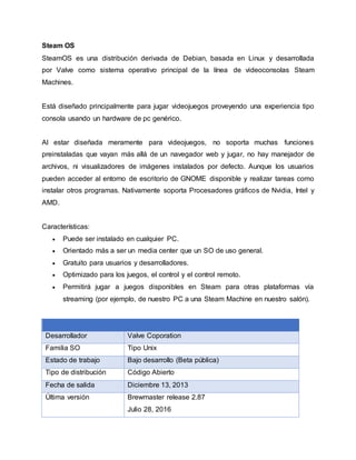 Steam OS
SteamOS es una distribución derivada de Debian, basada en Linux y desarrollada
por Valve como sistema operativo principal de la línea de videoconsolas Steam
Machines.
Está diseñado principalmente para jugar videojuegos proveyendo una experiencia tipo
consola usando un hardware de pc genérico.
Al estar diseñada meramente para videojuegos, no soporta muchas funciones
preinstaladas que vayan más allá de un navegador web y jugar, no hay manejador de
archivos, ni visualizadores de imágenes instalados por defecto. Aunque los usuarios
pueden acceder al entorno de escritorio de GNOME disponible y realizar tareas como
instalar otros programas. Nativamente soporta Procesadores gráficos de Nvidia, Intel y
AMD.
Características:
 Puede ser instalado en cualquier PC.
 Orientado más a ser un media center que un SO de uso general.
 Gratuito para usuarios y desarrolladores.
 Optimizado para los juegos, el control y el control remoto.
 Permitirá jugar a juegos disponibles en Steam para otras plataformas vía
streaming (por ejemplo, de nuestro PC a una Steam Machine en nuestro salón).
Desarrollador Valve Coporation
Familia SO Tipo Unix
Estado de trabajo Bajo desarrollo (Beta pública)
Tipo de distribución Código Abierto
Fecha de salida Diciembre 13, 2013
Última versión Brewmaster release 2.87
Julio 28, 2016
 