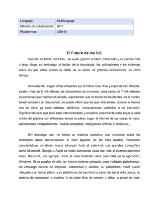 Lenguaje Multilenguaje
Método de actualización APT
Plataformas X86-64
El Futuro de los SO
Cuando se habla del futuro, se suele ignorar el futuro inmediato y se piensa más
a largo plazo, sin embargo, al hablar de la tecnología, las aplicaciones y los sistemas
sobre los que estas corren se habla de un futuro de grandes revoluciones en corto
tiempo.
Actualmente, según cifras arrojadas por el índice Geo Hive y el portal web Statista,
existen más de 8 mil millones de dispositivos en el mundo para cerca de 7 mil millones
de personas que habitan el planeta, suponiendo que no todos los habitantes en el mundo
tienen acceso a un dispositivo, se puede inferir que los que sí lo tienen, poseen al menos
dos de ellos; ya sean tabletas, teléfonos, computadoras portátiles o de escritorio.
Significando esto que todo está interconectado y en pleno crecimiento para llegar a cada
rincón del planeta con diferentes temas en pleno auge: el internet de las cosas, la nube,
aplicaciones multiplataforma, diseño adaptable, inteligencia artificial y similares…
Sin embargo, aún no existe un sistema operativo que incorpore todos los
conceptos antes mencionados, si bien algunos de los más usados incorporan
características similares, nunca alcanzan todo el potencial. Las grandes compañías
como Microsoft, Google o Apple se están acercando cada vez más al sistema operativo
ideal. Microsoft, por ejemplo, tiene la idea bastante clara pero falla en la ejecución;
Windows 10 es prueba de ello: un mismo sistema pensado para múltiples plataformas,
sin embargo carece de limpieza, estabilidad y utilidad: su plataforma móvil quedó
relegada a un tercer plano, y su plataforma de escritorio a pesar de ser la más usada, no
termina de convencer a muchos ni de estar libre de errores o fallos; a pesar de esto,
 
