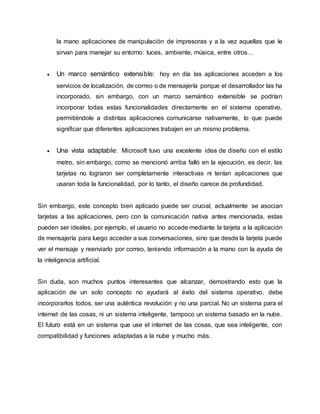 la mano aplicaciones de manipulación de impresoras y a la vez aquellas que le
sirvan para manejar su entorno: luces, ambiente, música, entre otros…
 Un marco semántico extensible: hoy en día las aplicaciones acceden a los
servicios de localización, de correo o de mensajería porque el desarrollador las ha
incorporado, sin embargo, con un marco semántico extensible se podrían
incorporar todas estas funcionalidades directamente en el sistema operativo,
permitiéndole a distintas aplicaciones comunicarse nativamente, lo que puede
significar que diferentes aplicaciones trabajen en un mismo problema.
 Una vista adaptable: Microsoft tuvo una excelente idea de diseño con el estilo
metro, sin embargo, como se mencionó arriba falló en la ejecución, es decir, las
tarjetas no lograron ser completamente interactivas ni tenían aplicaciones que
usaran toda la funcionalidad, por lo tanto, el diseño carece de profundidad.
Sin embargo, este concepto bien aplicado puede ser crucial, actualmente se asocian
tarjetas a las aplicaciones, pero con la comunicación nativa antes mencionada, estas
pueden ser ideales, por ejemplo, el usuario no accede mediante la tarjeta a la aplicación
de mensajería para luego acceder a sus conversaciones, sino que desde la tarjeta puede
ver el mensaje y reenviarlo por correo, teniendo información a la mano con la ayuda de
la inteligencia artificial.
Sin duda, son muchos puntos interesantes que alcanzar, demostrando esto que la
aplicación de un solo concepto no ayudará al éxito del sistema operativo, debe
incorporarlos todos, ser una auténtica revolución y no una parcial. No un sistema para el
internet de las cosas, ni un sistema inteligente, tampoco un sistema basado en la nube.
El futuro está en un sistema que use el internet de las cosas, que sea inteligente, con
compatibilidad y funciones adaptadas a la nube y mucho más.
 