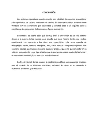 CONCLUSIÓN
Los sistemas operativos son otro mundo, con infinidad de aspectos a considerar
y la experiencia de usuario marcando el camino. El éxito que tuvieron sistemas cono
Windows XP en su momento por estabilidad y sencillez pasó a un segundo plano a
medida que las exigencias de los usuarios fueron avanzando.
En síntesis, se podría decir que es muy difícil la unificación de un solo sistema
debido a la guerra de las marcas, pero aquella que logre hacerlo tendrá una ventaja
considerable con respecto a las otras: una conectividad total entre consola de
videojuegos, Tablet, teléfono inteligente, reloj, casa, vehículo computadora portátil y de
escritorio es algo que muchos desean a cualquier precio. ¿Quién no quisiera estar en su
vehículo conduciendo y que éste al saber que te aproximas a casa, encienda las luces y
el aire acondicionado? ¡Todo esto con un solo sistema!
En fin, el internet de las cosas y la inteligencia artificial son conceptos cruciales
para el porvenir de los sistemas operativos, así como lo fueron en su momento la
multitarea, el internet y la velocidad.
 
