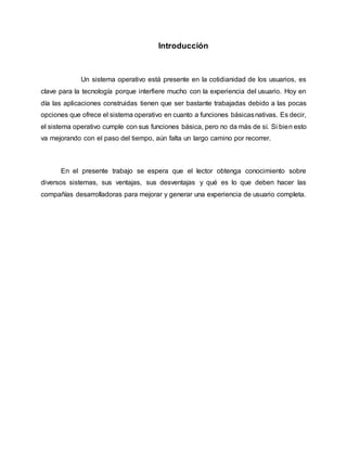 Introducción
Un sistema operativo está presente en la cotidianidad de los usuarios, es
clave para la tecnología porque interfiere mucho con la experiencia del usuario. Hoy en
día las aplicaciones construidas tienen que ser bastante trabajadas debido a las pocas
opciones que ofrece el sistema operativo en cuanto a funciones básicasnativas. Es decir,
el sistema operativo cumple con sus funciones básica, pero no da más de sí. Si bien esto
va mejorando con el paso del tiempo, aún falta un largo camino por recorrer.
En el presente trabajo se espera que el lector obtenga conocimiento sobre
diversos sistemas, sus ventajas, sus desventajas y qué es lo que deben hacer las
compañías desarrolladoras para mejorar y generar una experiencia de usuario completa.
 