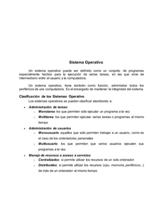 Sistema Operativo
Un sistema operativo puede ser definido como un conjunto de programas
especialmente hechos para la ejecución de varias tareas, en las que sirve de
intermediario entre el usuario y la computadora.
Un sistema operativo, tiene también como función, administrar todos los
periféricos de una computadora. Es el encargado de mantener la integridad del sistema.
Clasificación de los Sistemas Operativo
Los sistemas operativos se pueden clasificar atendiendo a:
 Administración de tareas:
o Monotarea: los que permiten sólo ejecutar un programa a la vez
o Multitarea: los que permiten ejecutar varias tareas o programas al mismo
tiempo
 Administración de usuarios
o Monousuario: aquellos que sólo permiten trabajar a un usuario, como es
el caso de los ordenadores personales
o Multiusuario: los que permiten que varios usuarios ejecuten sus
programas a la vez.
 Manejo de recursos o acceso a servicios
o Centralizados: si permite utilizar los recursos de un solo ordenador
o Distribuidos: si permite utilizar los recursos (cpu, memoria, periféricos...)
de más de un ordenador al mismo tiempo
 