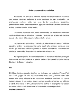 Sistemas operativos móviles
Pasados los días en que los teléfonos móviles eran simplemente un dispositivo
para realizar llamadas telefónicas y enviar mensajes de texto ocasionales, los
smartphones modernos están más cerca de las computadoras personales,
permitiéndonos enviar correos electrónicos, jugar, ver las noticias y realizar llamadas de
vídeo a los seres queridos. Y mucho más.
Los sistemas operativos, como dijeron anteriormente, son el software que ejecutan
nuestros ordenadores de sobremesa y portátiles y gestionan sus recursos y la memoria
cuando están siendo utilizados para realizar múltiples tareas.
Pero desde hace algún tiempo, los teléfonos inteligentes han utilizado sistemas
operativos también y es este desarrollo que ha llevado a las funciones avanzadas para
móviles que antes sólo estaban disponibles en nuestros ordenadores. También es una
plataforma para que los desarrolladores puedan crear aplicaciones.
Hay algunos ejemplos de sistemas operativos de dispositivos móviles que incluyen
iOS de Apple, Android de Google, el sistema operativo Windows Phone de Microsoft y
Blackberry de Blacberry enterprise.
iOs
El iOS es el sistema operativo diseñado por Apple para sus productos, iPhone, iPad,
iPod Touch, y Apple TV, otros dispositivos como el iPod Nano y el iWach utilizan otro
sistema más básico y dirigido a una función más específica basado en iOS porque
incorpora algunos de sus gestos e iconos y además se pueden sincronizar con teléfonos
o Tablets. Presentado en 2007 junto con el primer teléfono de la compañía dedicada en
sus inicios a revolucionar el mundo de los ordenadores de mesa y portátiles
Pros y contras de iOS
 