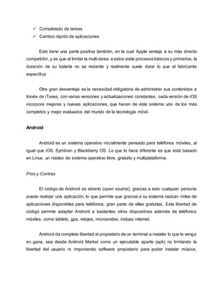  Completado de tareas
 Cambio rápido de aplicaciones
Esto tiene una parte positiva también, en la cual Apple ventaja a su más directo
competidor, y es que al limitar la multi-tarea a estos siete procesos básicos y primarios, la
duración de su batería no se resiente y realmente suele durar lo que el fabricante
especifica
Otra gran desventaja es la necesidad obligatoria de administrar sus contenidos a
través de iTunes, con varias versiones y actualizaciones constantes, cada versión de iOS
incorpora mejoras y nuevas aplicaciones, que hacen de éste sistema uno de los más
completos y mejor evaluados del mundo de la tecnología móvil.
Android
Android es un sistema operativo inicialmente pensado para teléfonos móviles, al
igual que iOS, Symbian y Blackberry OS. Lo que lo hace diferente es que está basado
en Linux, un núcleo de sistema operativo libre, gratuito y multiplataforma.
Pros y Contras
El código de Android es abierto (open source); gracias a esto cualquier persona
puede realizar una aplicación, lo que permite que gracias a su sistema nazcan miles de
aplicaciones disponibles para teléfonos, gran parte de ellas gratuitas. Esta libertad de
código permite adaptar Android a bastantes otros dispositivos además de teléfonos
móviles, como tablets, gps, relojes, microondas, incluso internet.
Android da completa libertad al propietario de un terminal a instalar lo que le venga
en gana, sea desde Android Market como un ejecutable aparte (apk) no limitando la
libertad del usuario ni imponiendo software propietario para poder instalar música,
 
