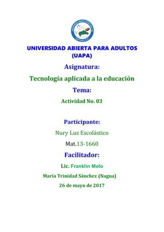 UNIVERSIDAD ABIERTA PARA ADULTOS
(UAPA)
Asignatura:
Tecnología aplicada a la educación
Tema:
Actividad No. 03
Participante:
Nury Luz Escolástico
Mat.13-1660
Facilitador:
Lic. Franklin Melo
María Trinidad Sánchez (Nagua)
26 de mayo de 2017
 