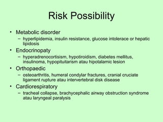 Risk Possibility
• Metabolic disorder
– hyperlipidemia, insulin resistance, glucose intolerace or hepatic
lipidosis
• Endocrinopaty
– hyperadrenocortisism, hypotiroidism, diabetes mellitus,
insulinoma, hypopituitarism atau hipotalamic lesion
• Orthopaedic
– osteoarthritis, humeral condylar fractures, cranial cruciate
ligament rupture atau intervertebral disk disease
• Cardiorespiratory
– tracheal collapse, brachycephalic airway obstruction syndrome
atau laryngeal paralysis
 