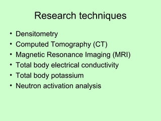 Research techniques
• Densitometry
• Computed Tomography (CT)
• Magnetic Resonance Imaging (MRI)
• Total body electrical conductivity
• Total body potassium
• Neutron activation analysis
 
