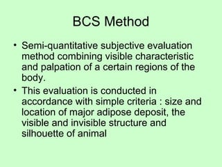 BCS Method
• Semi-quantitative subjective evaluation
method combining visible characteristic
and palpation of a certain regions of the
body.
• This evaluation is conducted in
accordance with simple criteria : size and
location of major adipose deposit, the
visible and invisible structure and
silhouette of animal
 