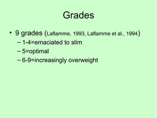 Grades
• 9 grades (Laflamme, 1993, Laflamme et al., 1994)
– 1-4=emaciated to slim
– 5=optimal
– 6-9=increasingly overweight
 