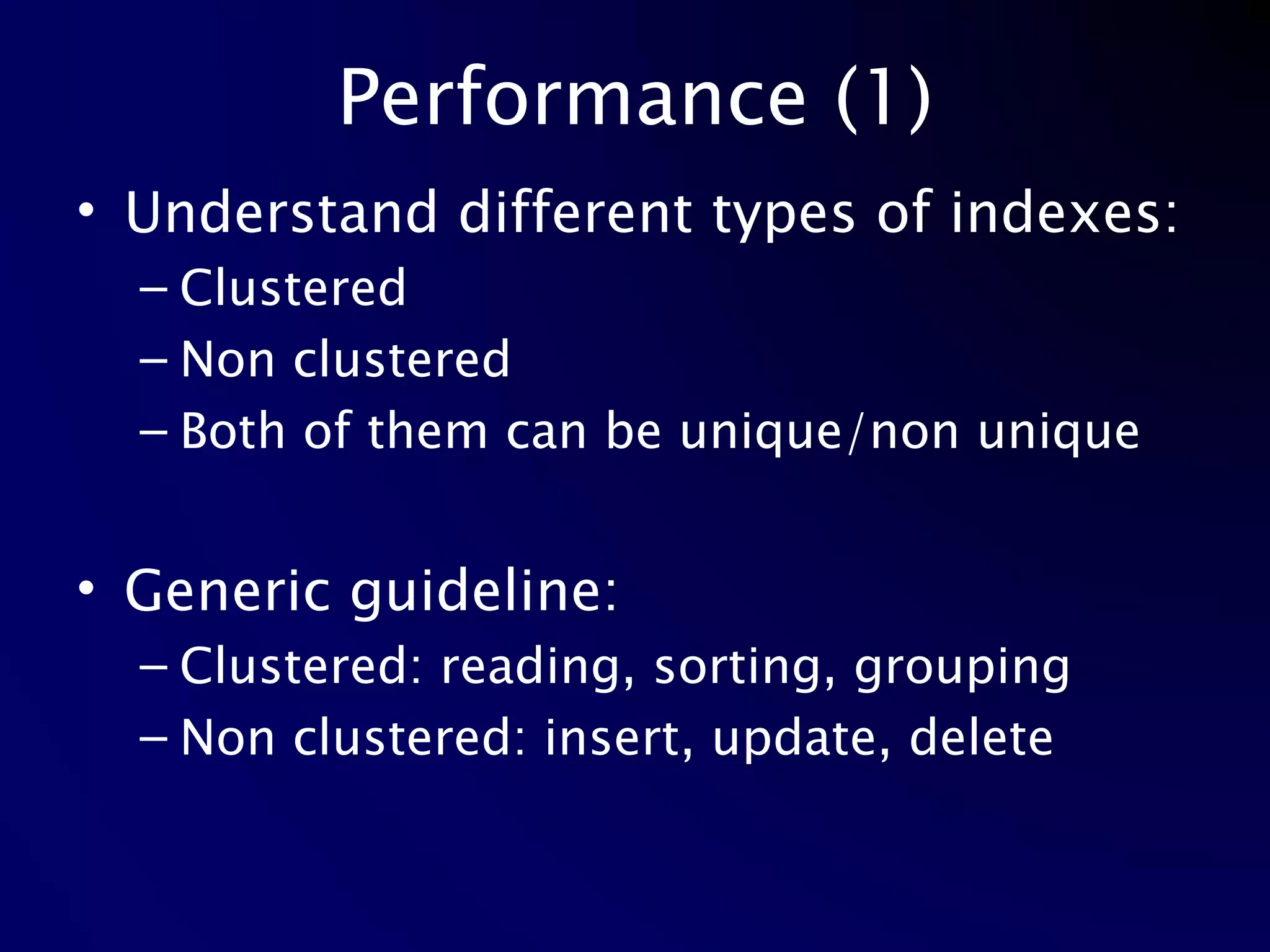 Performance (1) Understand different types of indexes: Clustered Non clustered Both of them can be unique/non unique Generic guideline: Clustered: reading, sorting, grouping Non clustered: insert, update, delete 