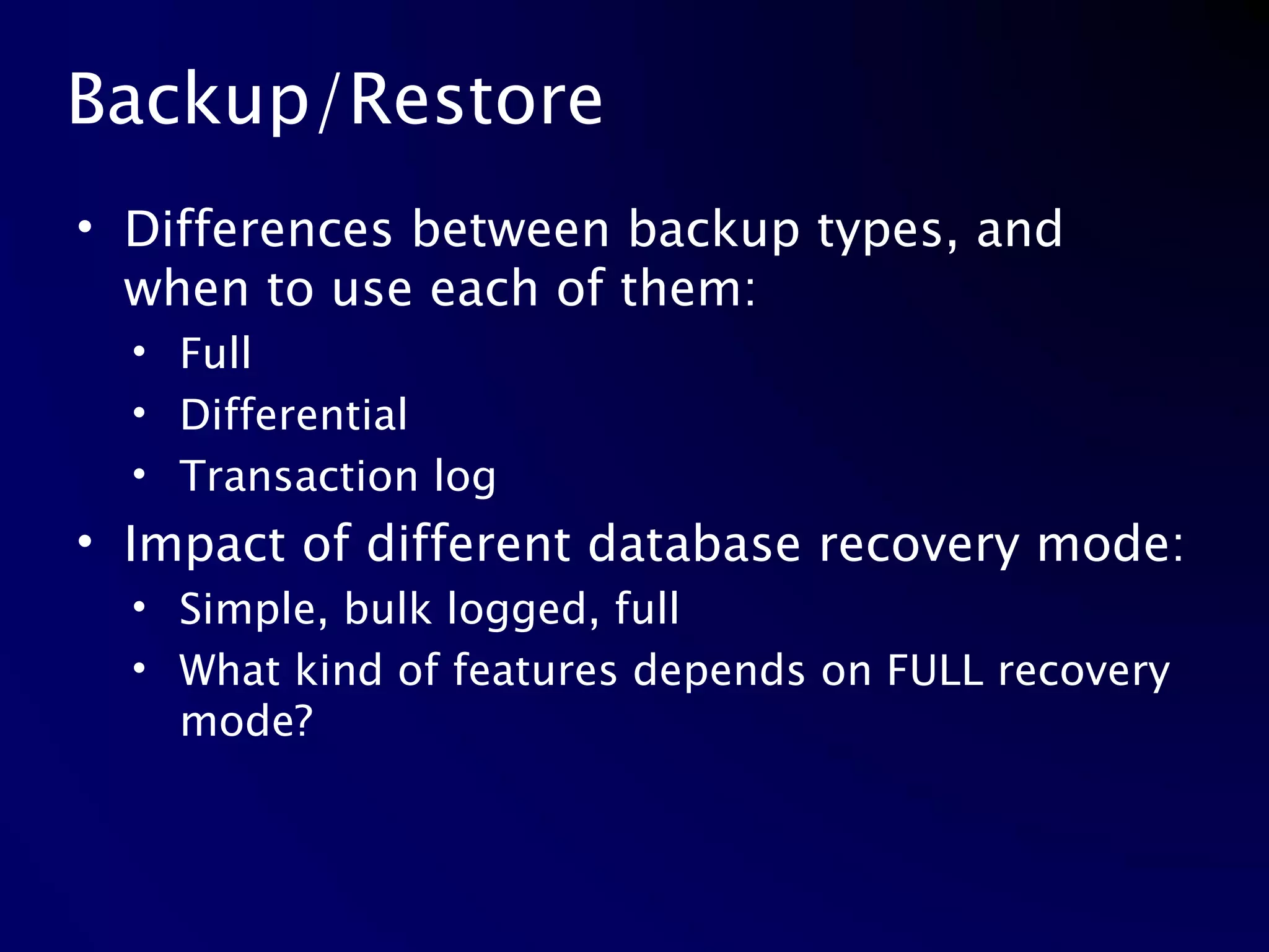 Backup/Restore Differences between backup types, and when to use each of them: Full Differential Transaction log Impact of different database recovery mode: Simple, bulk logged, full What kind of features depends on FULL recovery mode? 