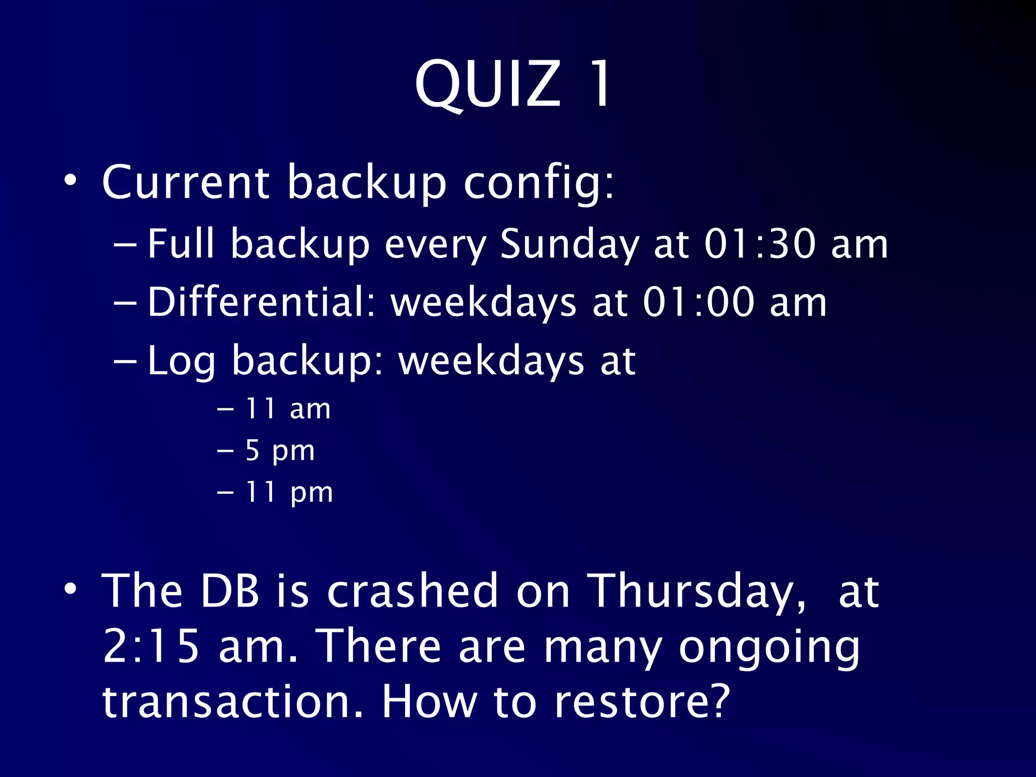 QUIZ 1 Current backup config: Full backup every Sunday at 01:30 am Differential: weekdays at 01:00 am Log backup: weekdays at 11 am 5 pm 11 pm The DB is crashed on Thursday,  at 2:15 am. There are many ongoing transaction. How to restore? 