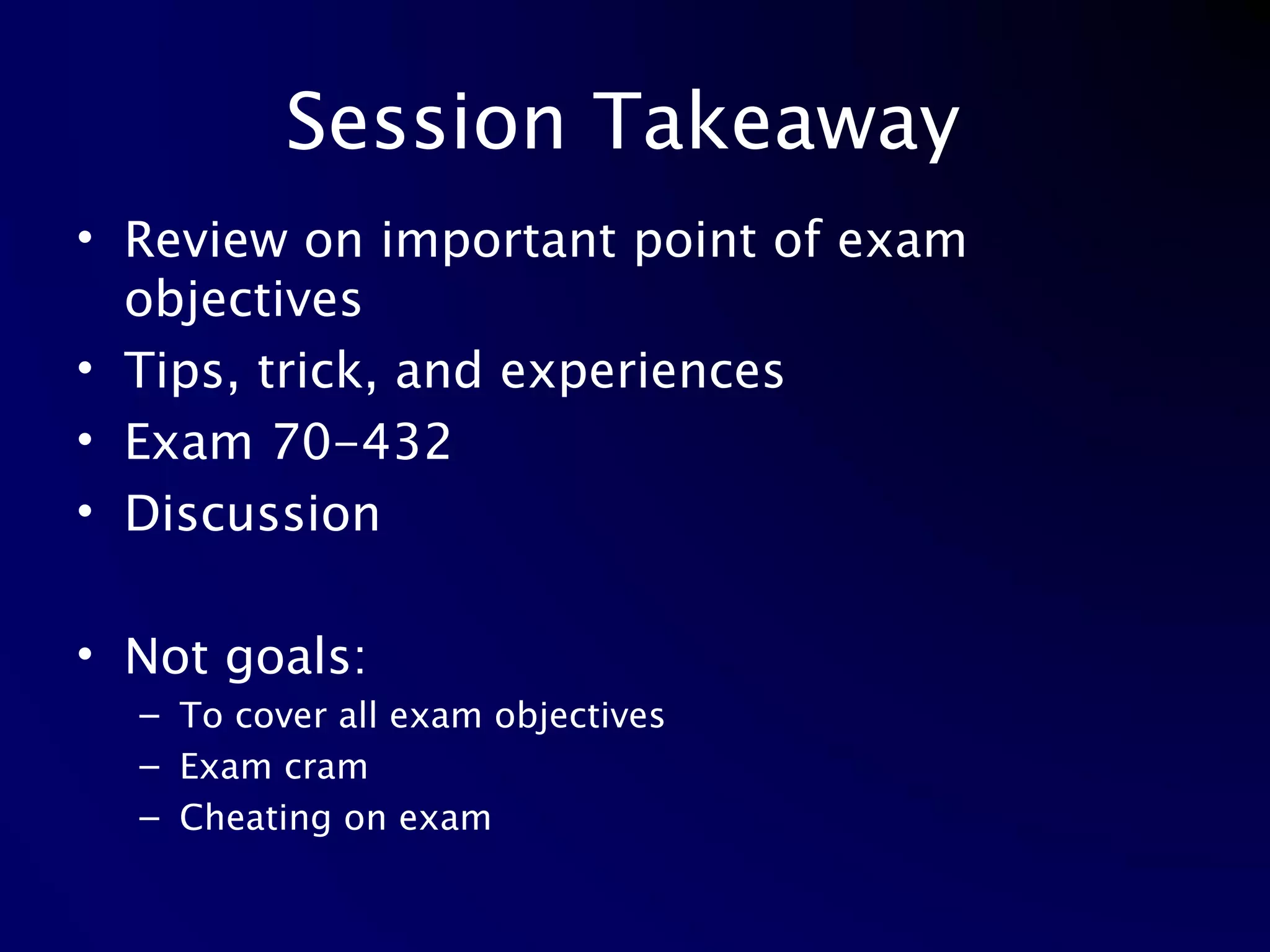 Session Takeaway  Review on important point of exam objectives Tips, trick, and experiences Exam 70-432 Discussion Not goals: To cover all exam objectives Exam cram Cheating on exam 