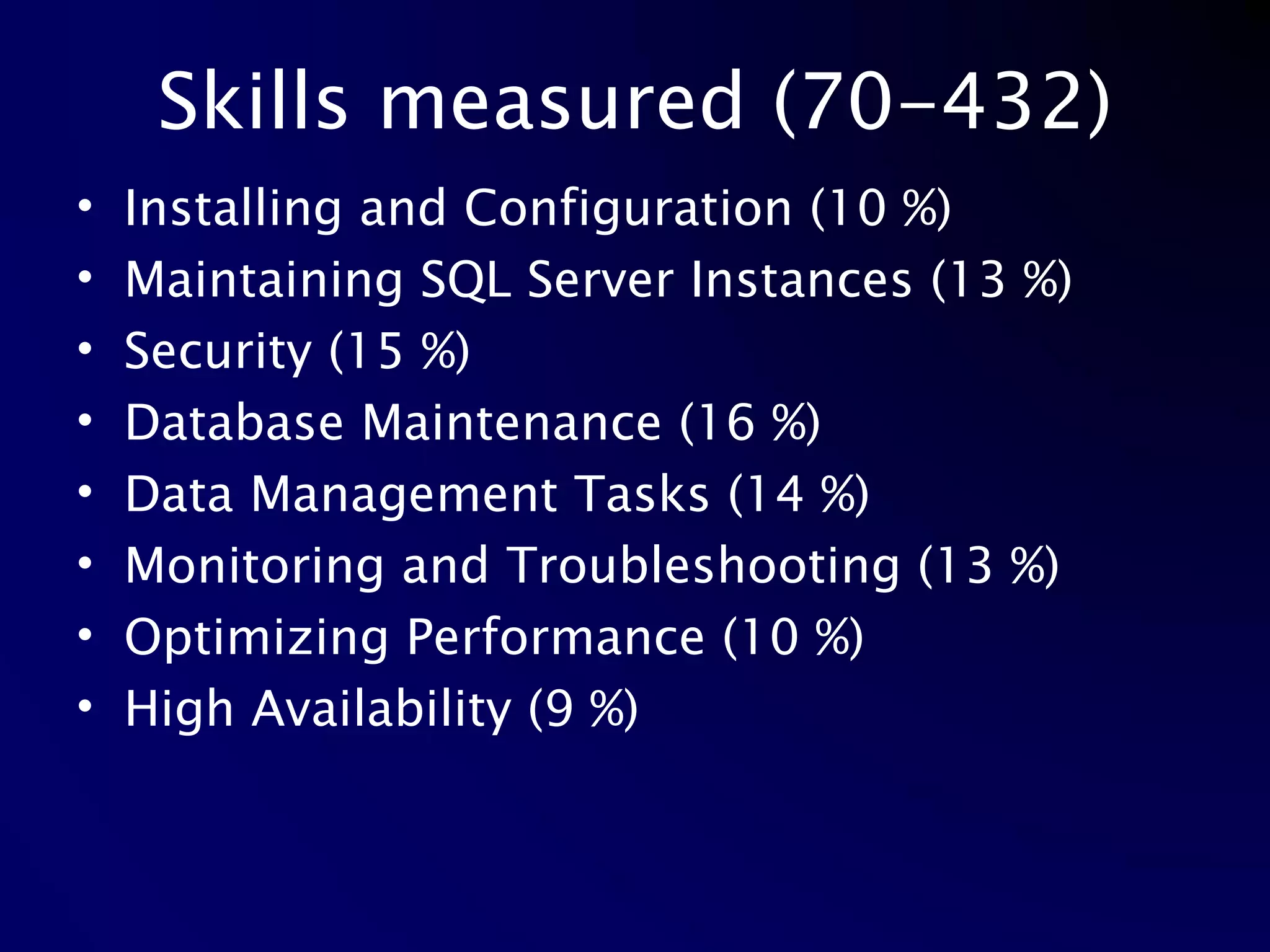 Skills measured (70-432) Installing and Configuration (10 %) Maintaining SQL Server Instances (13 %) Security (15 %) Database Maintenance (16 %)  Data Management Tasks (14 %) Monitoring and Troubleshooting (13 %) Optimizing Performance (10 %) High Availability (9 %) 